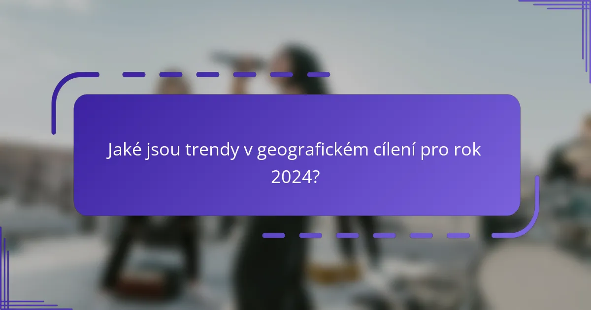 Jaké jsou trendy v geografickém cílení pro rok 2024?