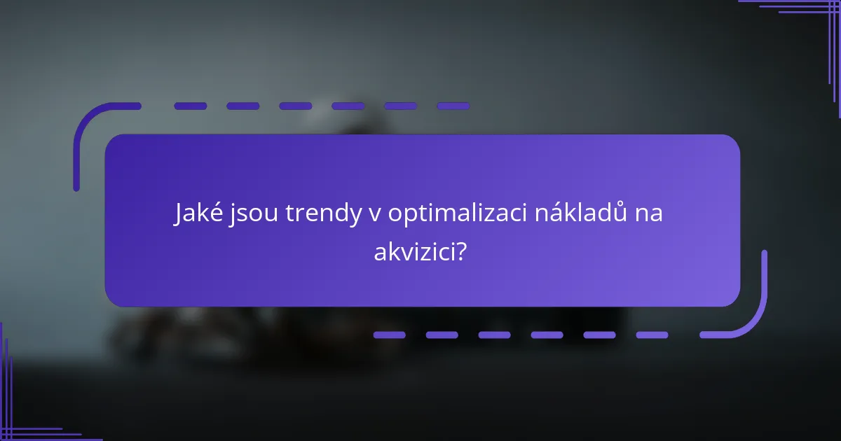 Jaké jsou trendy v optimalizaci nákladů na akvizici?